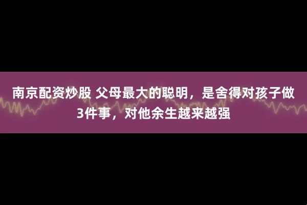 南京配资炒股 父母最大的聪明，是舍得对孩子做3件事，对他余生越来越强