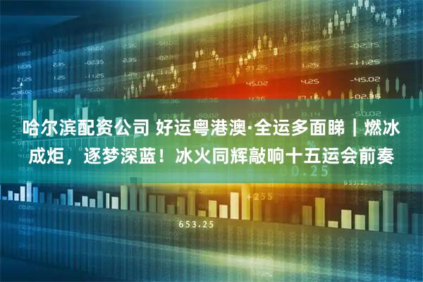 哈尔滨配资公司 好运粤港澳·全运多面睇｜燃冰成炬，逐梦深蓝！冰火同辉敲响十五运会前奏