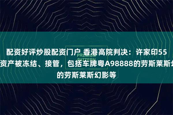 配资好评炒股配资门户 香港高院判决：许家印550亿元资产被冻结、接管，包括车牌粤A98888的劳斯莱斯幻影等