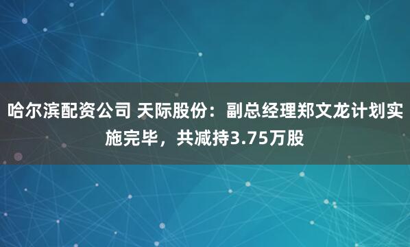 哈尔滨配资公司 天际股份：副总经理郑文龙计划实施完毕，共减持3.75万股