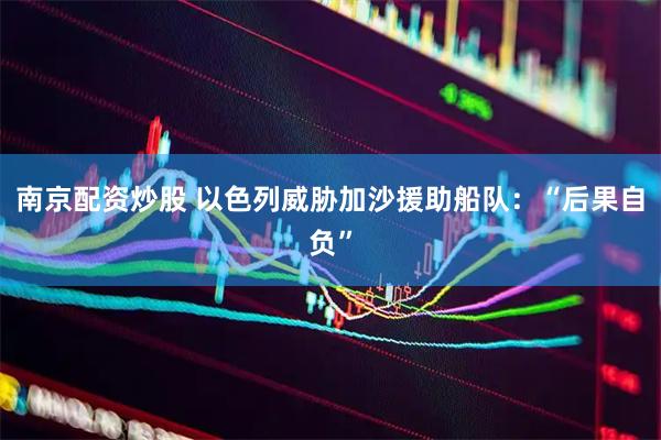 南京配资炒股 以色列威胁加沙援助船队：“后果自负”