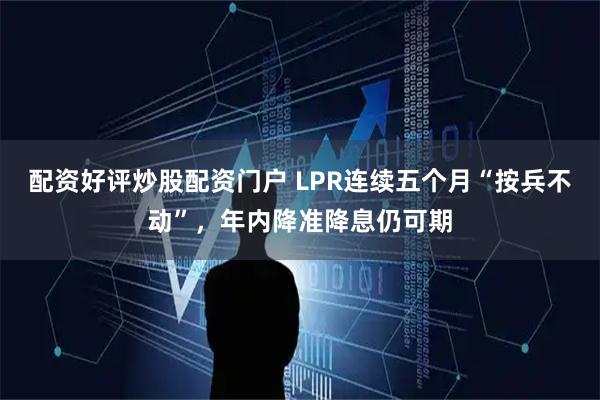 配资好评炒股配资门户 LPR连续五个月“按兵不动”，年内降准降息仍可期