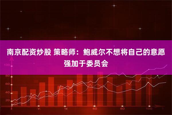 南京配资炒股 策略师：鲍威尔不想将自己的意愿强加于委员会