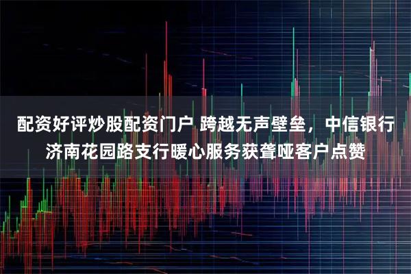 配资好评炒股配资门户 跨越无声壁垒，中信银行济南花园路支行暖心服务获聋哑客户点赞