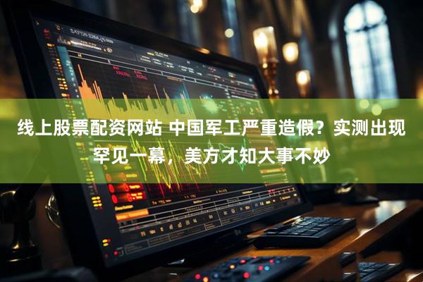 线上股票配资网站 中国军工严重造假？实测出现罕见一幕，美方才知大事不妙