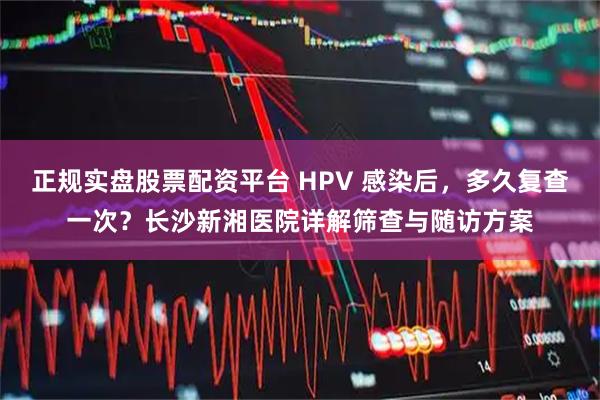 正规实盘股票配资平台 HPV 感染后，多久复查一次？长沙新湘医院详解筛查与随访方案