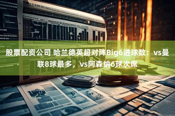 股票配资公司 哈兰德英超对阵Big6进球数：vs曼联8球最多，vs阿森纳6球次席