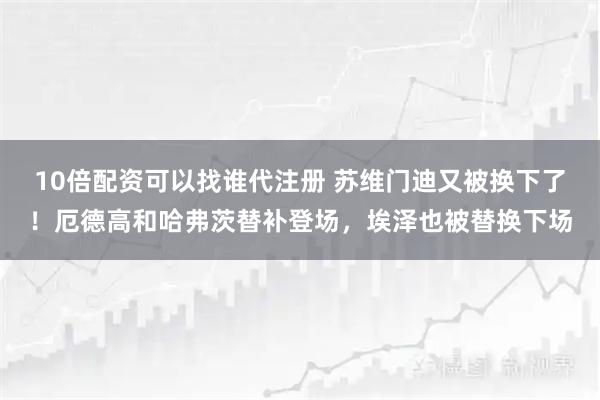 10倍配资可以找谁代注册 苏维门迪又被换下了！厄德高和哈弗茨替补登场，埃泽也被替换下场