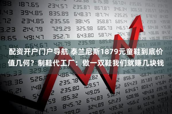 配资开户门户导航 泰兰尼斯1879元童鞋到底价值几何？制鞋代工厂：做一双鞋我们就赚几块钱
