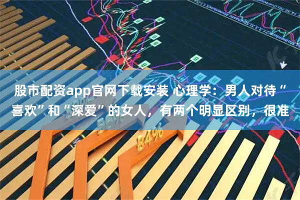 股市配资app官网下载安装 心理学：男人对待“喜欢”和“深爱”的女人，有两个明显区别，很准