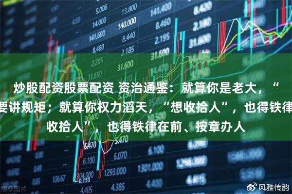 炒股配资股票配资 资治通鉴：就算你是老大，“想收拾人”，也要讲规矩；就算你权力滔天，“想收拾人”，也得铁律在前、按章办人