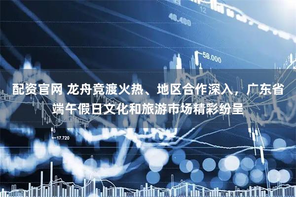 配资官网 龙舟竞渡火热、地区合作深入，广东省端午假日文化和旅游市场精彩纷呈