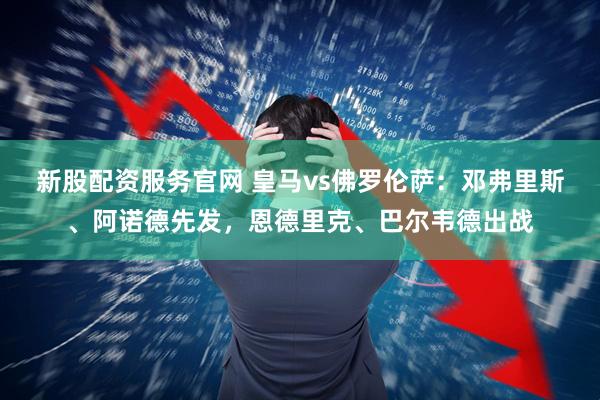 新股配资服务官网 皇马vs佛罗伦萨：邓弗里斯、阿诺德先发，恩德里克、巴尔韦德出战