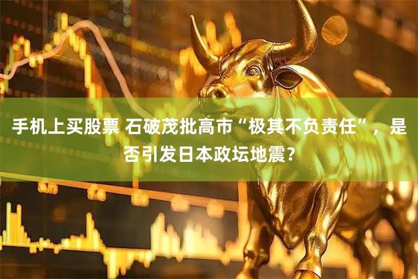 手机上买股票 石破茂批高市“极其不负责任”，是否引发日本政坛地震？
