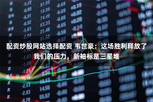 配资炒股网站选择配资 韦世豪：这场胜利释放了我们的压力，新袖标是三星堆