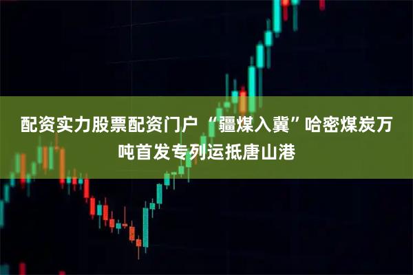 配资实力股票配资门户 “疆煤入冀”哈密煤炭万吨首发专列运抵唐山港